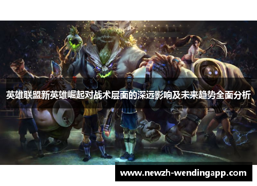 英雄联盟新英雄崛起对战术层面的深远影响及未来趋势全面分析