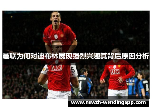 曼联为何对迪布林展现强烈兴趣其背后原因分析