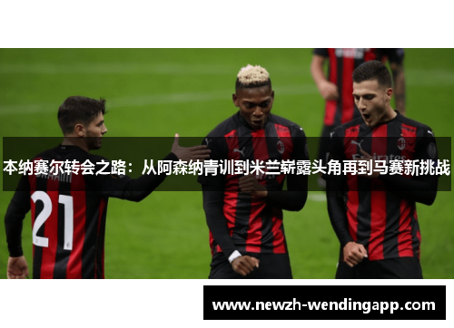 本纳赛尔转会之路：从阿森纳青训到米兰崭露头角再到马赛新挑战