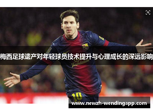 梅西足球遗产对年轻球员技术提升与心理成长的深远影响