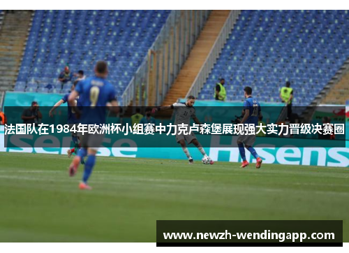 法国队在1984年欧洲杯小组赛中力克卢森堡展现强大实力晋级决赛圈