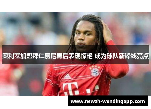 奥利塞加盟拜仁慕尼黑后表现惊艳 成为球队新锋线亮点 奥利塞加盟拜仁慕尼黑后表现惊艳 成为球队新锋线亮点