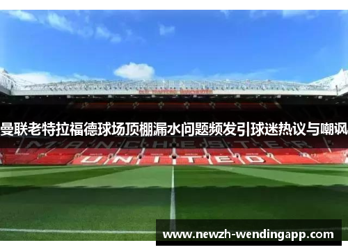 曼联老特拉福德球场顶棚漏水问题频发引球迷热议与嘲讽