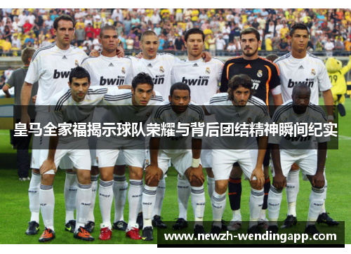 皇马全家福揭示球队荣耀与背后团结精神瞬间纪实
